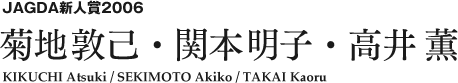JAGDA新人賞2006 菊地敦己・関本明子・高井 薫 KIKUCHI Atsuki / SEKIMOTO Akiko / TAKAI Kaoru