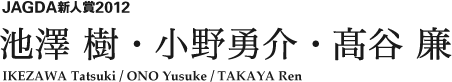 JAGDA新人賞2012 池澤 樹・小野勇介・高谷 廉 IKEZAWA Tatsuki / ONO Yusuke / TAKAYA Ren