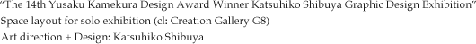 “The 14th Yusaku Kamekura Design Award Winner Katsuhiko Shibuya Graphic Design Exhibition” Space layout for solo exhibition (cl: Creation Gallery G8) Art direction + Design: Katsuhiko Shibuya