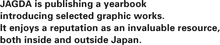 JAGDA is publishing a yearbook introducing selected graphic works. It enjoys a reputation as an invaluable resource, both inside and outside Japan. 